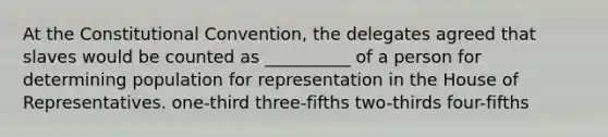 At the Constitutional Convention, the delegates agreed that slaves would be counted as __________ of a person for determining population for representation in the House of Representatives. one-third three-fifths two-thirds four-fifths