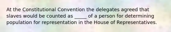 At the Constitutional Convention the delegates agreed that slaves would be counted as _____ of a person for determining population for representation in the House of Representatives.