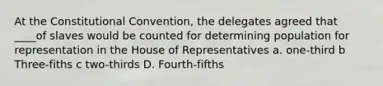 At the Constitutional Convention, the delegates agreed that ____of slaves would be counted for determining population for representation in the House of Representatives a. one-third b Three-fiths c two-thirds D. Fourth-fifths