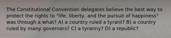 The Constitutional Convention delegates believe the best way to protect the rights to "life, liberty, and the pursuit of happiness" was through a what? A) a country ruled a tyrant? B) a country ruled by many governors? C) a tyranny? D) a republic?