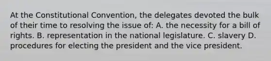 At the Constitutional Convention, the delegates devoted the bulk of their time to resolving the issue of: A. the necessity for a bill of rights. B. representation in the national legislature. C. slavery D. procedures for electing the president and the vice president.