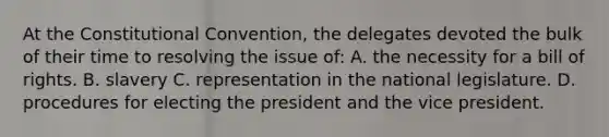 At the Constitutional Convention, the delegates devoted the bulk of their time to resolving the issue of: A. the necessity for a bill of rights. B. slavery C. representation in the national legislature. D. procedures for electing the president and the vice president.