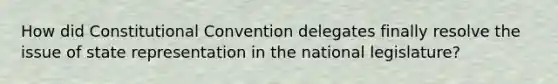 How did Constitutional Convention delegates finally resolve the issue of state representation in the national legislature?