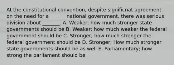 At the constitutional convention, despite significnat agreement on the need for a ______ national government, there was serious division about _______. A. Weaker; how much stronger state governments should be B. Weaker; how much weaker the federal government should be C. Stronger; how much stronger the federal government should be D. Stronger; How much stronger state governments should be as well E. Parliamentary; how strong the parliament should be