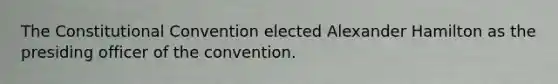 The Constitutional Convention elected Alexander Hamilton as the presiding officer of the convention.