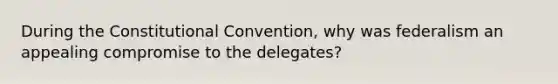 During the Constitutional Convention, why was federalism an appealing compromise to the delegates?