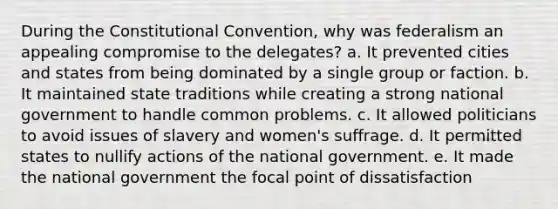 During the Constitutional Convention, why was federalism an appealing compromise to the delegates? a. It prevented cities and states from being dominated by a single group or faction. b. It maintained state traditions while creating a strong national government to handle common problems. c. It allowed politicians to avoid issues of slavery and women's suffrage. d. It permitted states to nullify actions of the national government. e. It made the national government the focal point of dissatisfaction