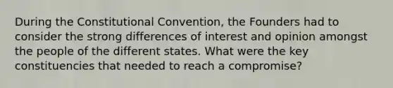 During the Constitutional Convention, the Founders had to consider the strong differences of interest and opinion amongst the people of the different states. What were the key constituencies that needed to reach a compromise?