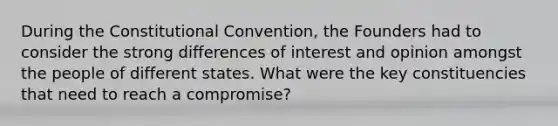 During the Constitutional Convention, the Founders had to consider the strong differences of interest and opinion amongst the people of different states. What were the key constituencies that need to reach a compromise?