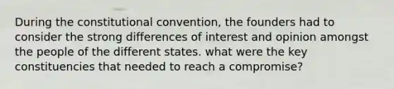 During the constitutional convention, the founders had to consider the strong differences of interest and opinion amongst the people of the different states. what were the key constituencies that needed to reach a compromise?