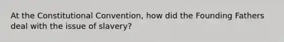 At the Constitutional Convention, how did the Founding Fathers deal with the issue of slavery?