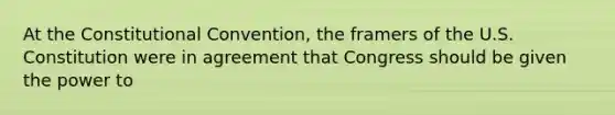 At the Constitutional Convention, the framers of the U.S. Constitution were in agreement that Congress should be given the power to