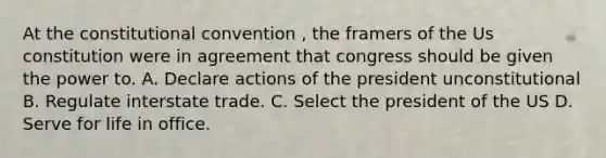 At the constitutional convention , the framers of the Us constitution were in agreement that congress should be given the power to. A. Declare actions of the president unconstitutional B. Regulate interstate trade. C. Select the president of the US D. Serve for life in office.