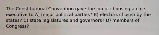 The Constitutional Convention gave the job of choosing a chief executive to A) major political parties? B) electors chosen by the states? C) state legislatures and governors? D) members of Congress?