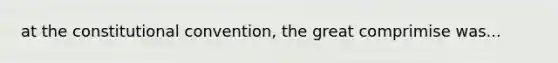 at the constitutional convention, the great comprimise was...