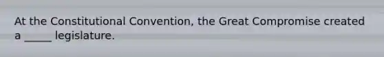 At the Constitutional Convention, the Great Compromise created a _____ legislature.