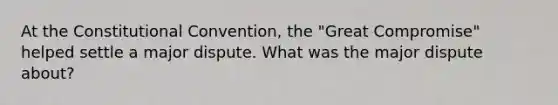 At the Constitutional Convention, the "Great Compromise" helped settle a major dispute. What was the major dispute about?