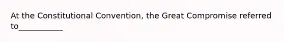 At the Constitutional Convention, the Great Compromise referred to___________