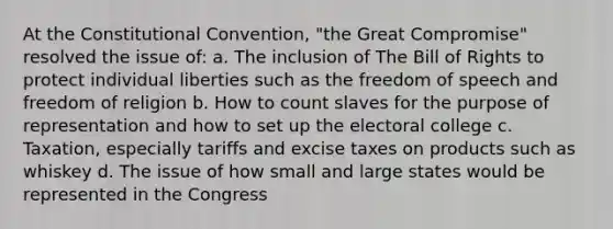 At the Constitutional Convention, "the Great Compromise" resolved the issue of: a. The inclusion of The Bill of Rights to protect individual liberties such as the freedom of speech and freedom of religion b. How to count slaves for the purpose of representation and how to set up the electoral college c. Taxation, especially tariffs and excise taxes on products such as whiskey d. The issue of how small and large states would be represented in the Congress