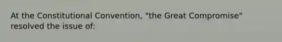 At the Constitutional Convention, "the Great Compromise" resolved the issue of: