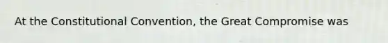 At the Constitutional Convention, the Great Compromise was