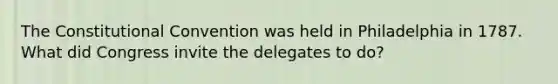 The Constitutional Convention was held in Philadelphia in 1787. What did Congress invite the delegates to do?