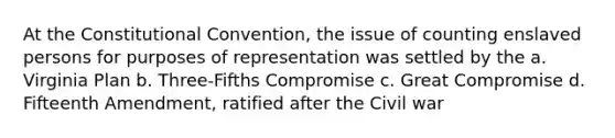 At the Constitutional Convention, the issue of counting enslaved persons for purposes of representation was settled by the a. Virginia Plan b. Three-Fifths Compromise c. Great Compromise d. Fifteenth Amendment, ratified after the Civil war