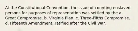 At the Constitutional Convention, the issue of counting enslaved persons for purposes of representation was settled by the a. Great Compromise. b. Virginia Plan. c. Three-Fifths Compromise. d. Fifteenth Amendment, ratified after the Civil War.