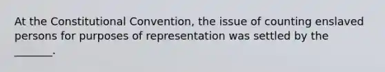 At the Constitutional Convention, the issue of counting enslaved persons for purposes of representation was settled by the _______.