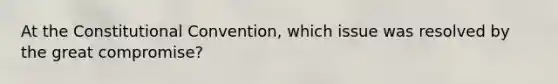 At the Constitutional Convention, which issue was resolved by the great compromise?