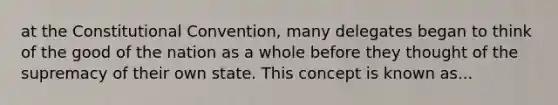 at the Constitutional Convention, many delegates began to think of the good of the nation as a whole before they thought of the supremacy of their own state. This concept is known as...