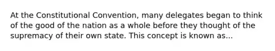 At the Constitutional Convention, many delegates began to think of the good of the nation as a whole before they thought of the supremacy of their own state. This concept is known as...