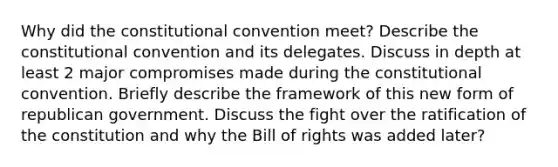 Why did the constitutional convention meet? Describe the constitutional convention and its delegates. Discuss in depth at least 2 major compromises made during the constitutional convention. Briefly describe the framework of this new form of republican government. Discuss the fight over the ratification of the constitution and why the Bill of rights was added later?