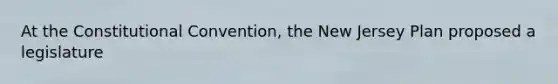 At <a href='https://www.questionai.com/knowledge/knd5xy61DJ-the-constitutional-convention' class='anchor-knowledge'>the constitutional convention</a>, the New Jersey Plan proposed a legislature