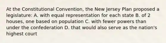 At the Constitutional Convention, the New Jersey Plan proposed a legislature: A. with equal representation for each state B. of 2 houses, one based on population C. with fewer powers than under the confederation D. that would also serve as the nation's highest court