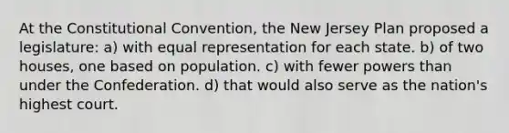 At the Constitutional Convention, the New Jersey Plan proposed a legislature: a) with equal representation for each state. b) of two houses, one based on population. c) with fewer powers than under the Confederation. d) that would also serve as the nation's highest court.