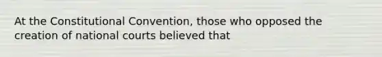 At the Constitutional Convention, those who opposed the creation of national courts believed that