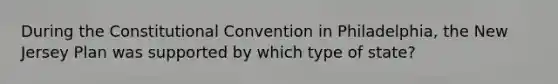 During the Constitutional Convention in Philadelphia, the New Jersey Plan was supported by which type of state?