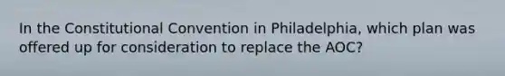 In the Constitutional Convention in Philadelphia, which plan was offered up for consideration to replace the AOC?