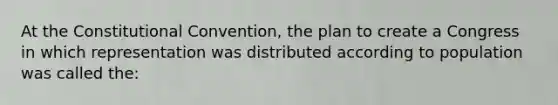 At the Constitutional Convention, the plan to create a Congress in which representation was distributed according to population was called the: