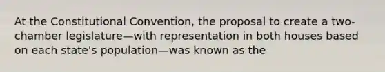 At the Constitutional Convention, the proposal to create a two-chamber legislature—with representation in both houses based on each state's population—was known as the