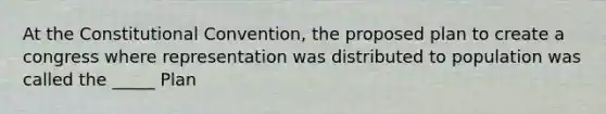 At the Constitutional Convention, the proposed plan to create a congress where representation was distributed to population was called the _____ Plan