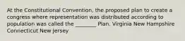 At the Constitutional Convention, the proposed plan to create a congress where representation was distributed according to population was called the ________ Plan. Virginia New Hampshire Connecticut New Jersey