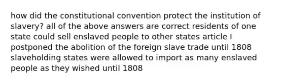 how did the constitutional convention protect the institution of slavery? all of the above answers are correct residents of one state could sell enslaved people to other states article I postponed the abolition of the foreign slave trade until 1808 slaveholding states were allowed to import as many enslaved people as they wished until 1808