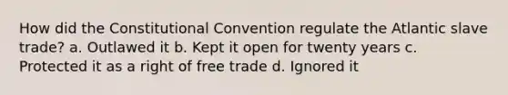 How did the Constitutional Convention regulate the Atlantic slave trade? a. Outlawed it b. Kept it open for twenty years c. Protected it as a right of free trade d. Ignored it