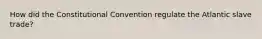 How did the Constitutional Convention regulate the Atlantic slave trade?