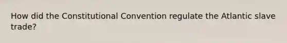 How did the Constitutional Convention regulate the Atlantic slave trade?