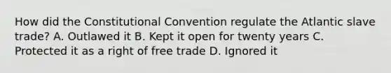 How did the Constitutional Convention regulate the Atlantic slave trade? A. Outlawed it B. Kept it open for twenty years C. Protected it as a right of free trade D. Ignored it