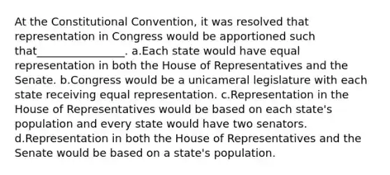 At the Constitutional Convention, it was resolved that representation in Congress would be apportioned such that________________. a.Each state would have equal representation in both the House of Representatives and the Senate. b.Congress would be a unicameral legislature with each state receiving equal representation. c.Representation in the House of Representatives would be based on each state's population and every state would have two senators. d.Representation in both the House of Representatives and the Senate would be based on a state's population.