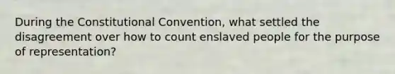 During the Constitutional Convention, what settled the disagreement over how to count enslaved people for the purpose of representation?